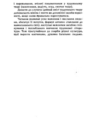 і переживання, втілені письменником у художньому
творі (захоплення, радість, осуд, смуток тощо).
Донести до слухача ідейний зміст художнього твору
допомагають міміка і жести як допоміжні засоби вираз­
ності, якщо ними Правильно користуватися.
Читання розвиває усне мовлення і мислення люди­
ни, збагачує її почуття, формує активне ставлення до
навколишнього світу, виступає важливим засобом спіл­
кування і поглибленого вивчення художньої літера­
турно Тож прилучаймося до скарбів рідної культури,
щоб вирости освіченими, духовно багатими людьми.
 