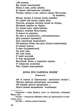 «Ой козаки,
Ви, біднії невольники!
Кажу я вам, добре дбайте,
В городи християнські утікайте,
Тільки, прошу я вас, одного города Богуслава
не минайте,
Моєму батьку й матері знати давайте;
Та нехай мій батько добре дбає,
Ґрунтів, великих маєтків нехай не збуває,
Великих скарбів не збирає,
Та нехай мене, дівки-бранки,
Марусі, попівни Богуславки,
З неволі не викупає,
Бо вже я потурчилась, побусурменилась
Для розкоші турецької,
Для лакомства нещасного!»
Ой визволи, Боже, нас всіх, бідних невольників,
З тяжкої неволі,
З віри бусурменської,
На ясні зорі,
На тихі води,
У край веселий,
У мир хрещений!
Вислухай, Боже, у просьбах щирих,
У нещасних молитвах
Нас, бідних невольників!
ДУМА ПРО САМІЙЛА КІШКУ
(Скорочено)
Ой із города із Трапезонда 1 виступала галера 2,
Трьома цвітами процвітана, мальована,
Ой первим цвітом процвітана —
Злато-синіми киндяками 3 пообивана;
1 ТрапезЬнд — тепер Трабзон, місто на північному узбережжі
Малої Азії.
2 Галёра — старовинне військове судно, що пересувалось за допо­
могою весел.
3 Киндяк — стрічка, дорога тканина.
44
 
