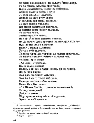 До дівки Санджаківни 1 на зальоти 2 поспішали,
То до города Козлова прибували,
Дівка Санджаківна навстрічу виходжає,
Алкана-пашу в город Козлов
Зо всім військом затягала»
Алкана за білу руку брала,
У світлиці-кам’яниці визивала,
За білу скам’ю саджала,
Дорогими напитками напувала,
А військо серед ринку саджала,
То Алкан-паша,
Трапезондськеє княжа,
Не барзо3 дорогії напитки вживає,
Як до галери двох турчинів на підслухи посилає,
Щоб не міг Ляше Бутурлак
Кішку Самійла одмикати,
Упоруч себе саджати.
То скоро ся тії два турчини до галери прибували...
То Кішка Самійло, гетьман запорозький,
Словами промовляє:
«Ай ляше Бутурлаче,
Брате старесенький!
Колись і ти був у такій неволі, як ми тепера,
Добро нам вчини,
Хоч нас, старшину, одімкни —
Хоч би і ми у городі побували,
Панське весілля добре знали».
Каже Лях Бутурлак:
«Ой Кішко Самійлу, гетьмане запорозький,
Батьку козацький!
Добро ти вчини:
Віру християнську під нозі підтопчи,
Хрест на собі поламни.
1 Санджаківна — дочка козловського санджака (санджак —
адміністративний р&йон у Туреччині, так же іменувався і старший
над цим районом.
2 Зальоти — залицяння, любовні пригоди.
3 Барзо — дуже.
46
 