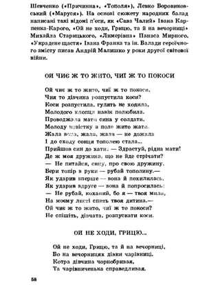 Шевченко («Причинна», «Тополя»), Левко Боровиков-
ський («Маруся»). На основі сюжету народних балад
написані такі відомі п’єси, як «Сава Чалий» Івана Кар-
пенка-Карого, «Ой не ходи, Грицю, та й на вечорниці»
Михайла Старицького, «Лимерівна» Панаса Мирного,
«Украдене щастя» Івана Франка та ін. Балади героїчно­
го змісту писав Андрій Малишко у роки другої світової
війни»
ОИ ЧИЄ Ж ТО ЖИТО, ЧИЇ Ж ТО ПОКОСИ
Ой чиє ж то жито, чиї ж то покоси,
Чия то дівчина розпустила коси?
Коси розпустила, гулять не ходила,
Молодого хлопця навік полюбила.
Проводжала матії сина у солдати,
Молоду невістку в поле жито жати.
Жала вона, жала» жала — не дожала
І до сходу сонця тополею стала...
Прийшов син до хати: — Здрастуй, рідна мати!
Де ж моя дружина, що не йде стрічати?
— Не питайся, сину, про свою дружину,
Бери топір в руки — рубай тополину.—
Як ударив вперше — вона й похилилась,
Як ударив вдруге — вона й попросилась;
— Не рубай, коханий, бо я — твоя мила,
На моєму листі спить твоя дитина.—
Ой чиє ж то жито, чиї ж то покоси?
Не спішіть, дівчата, розпускати коси.
ОИ НЕ ХОДИ, ГРИЦЮ...
Ой не ходи, Грицю, та й на вечорниці,
Бо на вечорницях дівки чарівниці.
Котра дівчина чорнобривая,
Та чарівниченька справедливая.
58
 