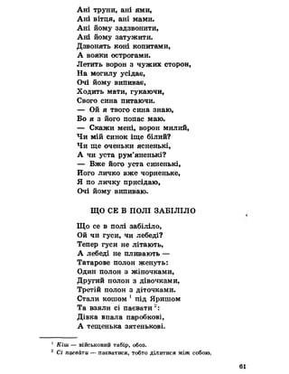 Ані труни, ані ями,
Ані вітця, ані мами.
Ані йому задзвонити,
Ані йому затужити.
Дзвонять коні копитами,
А вояки острогами.
Летить ворон з чужих сторон,
На могилу усідає,
Очі йому випивав,
Ходить мати, гукаючи,
Свого сина питаючи.
— Ой я твого сина знаю,
Бо я з його попас маю.
— Скажи мені, ворон милий,
Чи мій синок іще білий?
Чи ще оченьки ясненькі,
А чи уста рум’яненькі?
— Вже його уста синенькі,
Його личко вже чорненьке,
Я по личку присідаю,
Очі йому випиваю.
ЩО СЕ В ПОЛІ ЗАБІЛІЛО
Що се в полі забіліло,
Ой чи гуси, чи лебеді?
Тепер гуси не літають,
А лебеді не пливають —
Татарове полон женуть:
Один полон з жіночками,
Другий полон з дівочками,
Третій полон з діточками.
Стали кошом 1 під Яришом
Та взяли сі паєвати2:
Дівка впала паробкові,
А тещенька зятенькові.
1 Кіш — військовий табір, обоз.
2 Сі паєвати — паєватися, тобто ділитися між собою.
61
 