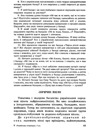 6. Хто з українських письменників у своїх творах використовував
мотиви народних балад? А хто звертався у своїй творчості до цього
жанру?
7. У якій баладі і як саме відбилися первісні вірування про пере­
творення людини на рослину?
8. Яка головна думка балади «Ой чиє ж то жито, чиї ж то поко­
си»? Підготуйте виразне читання цієї баладн, намагайтесь за допомо­
гою відповідної інтонації передати мову дійових осіб у діалозі.
Зверніть увагу на внутрішнє римування (римування в середині рядка).
Подумайте, яка роль такого римування у баладі.
9. В який спосіб покинута дівчина прагне повернути любов
зрадливого парубка за баладою «Ой не ходи, Грицю...»? Подумайте,
чи можна досягти щастя зрадою і злочином.
10. Визначте головну думку балади «Лимерівна». В чому особли­
вість її побудови? Хто з українських письменників використовував
мотивн цієї балади у своїй творчості?
11. Яке враження справила на вас балада «Чорна рілля заора­
на»? Які образні вислови використані в ній для змалювання землі,
сплюндрованої війною? Знайдіть у баладі повтори, діалог, пестливі
слова і поясніть, для чого вони вжиті. Які символи з народної твор­
чості використані у творі?
12. Зіставте русальну пісню «Ой біжить, біжить мала дівчина»
і баладу «Ой чиє ж то жито, чиї ж то покоси» і скажіть, що в них
спільного і відмінного.
13. У баладі «Що се в полі забіліло» змальовано зустріч матері
і дочки в турецькій неволі* Чи раді вони цій зустрічі? Чим ви можете
це довести? Чому ж мати не хоче залишатися разом з дочкою, а дочка
повертатися у рідні краї? Знайдіть у баладі діалектизми і поясніть,
яка їхня роль у творі. Про що свідчить їх часте вживання?
14. Зіставте баладу про Саву Чалого та думу про козака Голоту
і поясніть, яка між ними відмінність. Чому твір «Ой був у Січі старий
козак» називаємо баладою, а «Думу про козака Голоту» — думою?
ЛІРИЧНІ ПІСНІ
Тематика і жанрове багатство українських народ­
них пісень найрізноманітніші. Ви вже ознайомились
з історичними, обрядовими піснями, баладами, коло­
мийками. Тепер же зупинимось на ліричних народних
перлинах, серед яких можна виділити великі групи
суспільно-побутових та родинно-побутових пісень.
До с у с п і л ь н о - п о б у т о в и х л і р и ч н и х пі­
с е н ь належать пісні про кріпацтво, наймитування,
З «Українська література*, 7 кл. 65
 