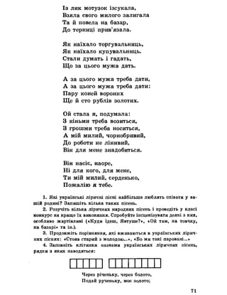 Із лик мотузок ізсукала,
Взяла свого милого залигала
Та й повела на базар,
До терниці прив’язала.
Як наїхало торгувальниць,
Як наїхало купувальниць.
Стали думать і гадать,
Що за цього мужа дать.
А за цього мужа треба дати,
А за цього мужа треба дати:
Пару коней вороних
Ще й сто рублів золотих.
Ой стала я, подумала:
З кіньми треба возиться,
З грошми треба носиться,
А мій милий, чорнобривий,
До роботи не лінивий,
Він для мене знадобиться.
Він насіє, наоре,
Ні для кого, для мене,
Ти мій милий, серденько,
Пожалію я тебе.
1. Які українські ліричні пісні найбільше люблять співати у ва­
шій родині? Запишіть кілька таких пісень.
2. Розучіть кілька ліричних народних пісень і проведіть у класі
конкурс на краще їх виконання. Спробуйте інсценізувати деякі з них,
особливо жартівливі («Куди їдеш, Явтуше?*, «Ой там, на товчку,
на базарі» та ін.).
3. Продовжіть порівняння, які вживаються в українських лірич­
них піснях: «Стояв старий з молодою. .«Бо ми такі паровані...»
4. Заповніть клітинки назвами українських ліричних пісень,
рядки з яких наводяться:
Через річеньку, через болото,
Подай рученьку, моє золото;
71
 
