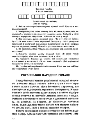 1 Ш□ІТам моя голубка
З жалю завмирає;
Кличе козак дівчиноньку
Собі на пораду.
5. Які ви знаєте суспільно-побутові ліричні пісні? Про що в них
розповідається?
6. Використовуючи слова з тексту пісні «Чумаче, чумаче, чого за­
журився?», розкажіть про нелегку чумацьку долю. Знайдіть у пісні
повтори, внутрішнє римування і поясніть їх роль у творі.
7. Яка провідна думка ліричної пісні «Чи я в лузі не калина
була?» В яких словах вона виражена? Знайдіть у тексті риторичні
запитання і поетичний паралелізм (змалювання на фоні природи
картин людського життя). Поясніть, для чого вони вживаються.
8. Як висловився Іван Франко про мелодику українських лірич­
них пісень?
9. Визначте основну думку ліричної пісні «В кінці греблі
шумлять верби». Яка роль пестливих слів у пісні?
10. Розкажіть близько до тексту, які побажання висловлює
мати дитині у колисковій «Ой ти, коте, коточок!». Які особливості
колискових пісень ви помітили?
11. Назвіть, які жартівливі пісні ви знаєте. Яка з них вам найбіль­
ше сподобалась і чим саме? *
УКРАЇНСЬКИЙ НАРОДНИЙ РОМАНС
Серед багатьох жанрів української народної творчо­
сті важливе місце займає п і с н я - р о м а н с — пере­
важно сольна лірична пісня інтимного характеру, що
виконується під супровід музичного інструменту. Харак­
терними особливостями цього жанру є глибоке відобра­
ження почуттів та настроїв людини, наспівна мелодія.
Романси найчастіше виконуються в домашній обстанов­
ці, на дозвіллі, на вечорах, де збираються любителі
співу. Індивідуальне творче начало тут відіграє набага­
то більшу роль, ніж в інших пісенних жанрах.
Багато прекрасних романсів створено на тексти відо­
мих поетів. Автори багатьох романсів уже забуті («Мі­
72
 