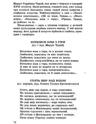Марусі Гордіївни Чурай, яка жила і творила в середині
XVII століття. Пісні-романси, створені нею, уже понад
три століття бентежать серця людей своєю щирістю і
глибиною почуттів. Найпопулярніші з них — «Засвіт
встали козаченьки», «Ой не ходи, Грицю...», «Віють
вітри», «Котилися вози з гори», «Грицю, Грицю,
до роботи» та ін.
Пісня-романс — одна з цікавих сторінок у великій
книзі культурних надбань нашого народу. У ній життя
народу, його думки й почуття відбилися глибоко, прав­
диво і своєрідно.
КОТИЛИСЯ ВОЗИ З ГОРИ
(сл. і муз. Марусі Чурай)
Котилися вози з гори, та в долині стали,
Любилися, кохалися, та вже перестали.
Любилися, кохалися, що мати не знала,
Пришилось тепер розійтися, як та чорна хмара.
Котилися вози з гори, поламались спиці.
А вже ж мені не ходити на ті вечорниці.
Котилися вози з гори, поперевертались,
Любилися, кохалися, та й навік розстались...
СТОЇТЬ ЯВІР НАД ВОДОЮ
(сл. народні, муз. Семена Гулака-Артемовського)
Стоїть явір над водою, в воду похилився.
На козака пригодонька,— козак зажурився.
Не хилися, явороньку, ще ти зелененький!
Не журися, козаченьку, ще ти молоденький!
Не рад явір хилитися,— вода корінь миє,
Не рад козак журитися, да серденько ниє!
Ой поїхав в Московщину козак молоденький,
Оріхове сіделечко і кінь вороненький.
Ой поїхав в Московщину да там і загинув,
Свою рідну Україну навіки покинув.
74
 