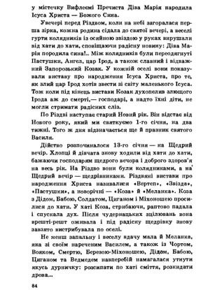 у містечку Вифлеємі Пречиста Діва Марія народила
Ісуса Христа — Божого Сина.
Увечері перед Різдвом, коли на небі загоралася пер­
ша зірка, кожна родина сідала до святої вечері, а веселі
гурти колядників із осяйною звіздою у руках вирушали
від хати до хати, сповіщаючи радісну новину: Діва Ма­
рія породила сина!.. Між колядників були переодягнуті
Пастушки, Ангел, цар Ірод, а також славний і відваж­
ний Запорозький Козак. У кожній оселі вони показу­
вали виставу про народження Ісуса Христа, про те,
як злий цар Ірод хотів звести зі світу маленького Ісуса.
Тож коли під кінець вистави Козак духопелив злющого
Ірода аж до смерті,— господарі, а надто їхні діти, не
могли стримати радісних сліз.
По Різдві наступає старий Новий рік. Він відстає від
Нового року, який ми святкуємо 1-го січня, на два
тижні. Того ж дня відзначається ще й празник святого
Василя.
Дійство розпочиналося 13-го січня— на Щедрий
вечір. Хлопці й дівчата знову ходили від хати до хати,
бажаючи господарям щедрого вечора і доброго здоров’я
на весь рік. На Різдво вони були колядниками, а на‘
Щедрий вечір — щедрівниками. Різдвяні вистави про
народження Христа називалися «Вертеп», «Звізда»,
«Пастушки», а новорічні — «Коза» й «Меланка». Коза
з Дідом, Бабою, Солдатом, Циганом і Міхоношею проси­
лися до хати. У хаті Коза, стрибаючи, раптово падала
і спускала дух. Після чудернацьких зцілювань вона
врешті-решт оживала і під радісну щедрівку знову
завзято вистрибувала по оселі.
Не менш запальну і веселу вдачу мала й Меланка,
яка зі своїм нареченим Василем, а також із Чортом,
Вояком, Смертю, Березою-Міхоношею, Дідом, Бабою,
Циганом та Ведмедем навперебій намагалася утнути
якусь дурничку: розсипати по хаті сміття, розкидати
дрова...
84
 