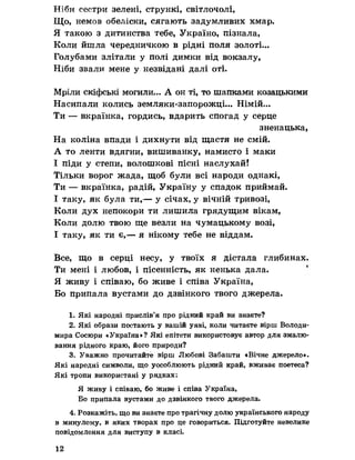 Ніби сестри зелені, стрункі, світлочолі,
Що, немов обеліски, сягають задумливих хмар.
Я такою з дитинства тебе, Україно, пізнала,
Коли йшла чередничкою в рідні поля золоті.,.
Голубами злітали у полі димки від вокзалу,
Ніби звали мене у незвідані далі оті.
Мріли скіфські могили... А он ті, то шапками козацькими
Насипали колись земляки-запорожці... Німій...
Ти — вкраїнка, гордись, вдарить спогад у серце
зненацька,
На коліна впади і дихнути від щастя не смій.
А то ленти вдягни, вишиванку, намисто і маки
І піди у степи, волошкові пісні наслухай!
Тільки ворог жада, щоб були всі народи однакі,
Ти — вкраїнка, радій, Україну у спадок приймай.
І таку, як була ти,— у січах, у вічній тривозі,
Коли дух непокори ти лишила грядущим вікам,
Коли долю твою ще везли на чумацькому возі,
І таку, як ти є,— я нікому тебе не віддам.
Все, що в серці несу, у твоїх я дістала глибинах.
Ти мені і любов, і пісенність, як ненька дала.
Я живу і співаю, бо живе і співа Україна,
Бо припала вустами до дзвінкого твого джерела.
1. Які народні прислів’я про рідний край ви знаете?
2. Які образи постають у вашій уяві, коли читаєте вірш Володи­
мира Сосюри «Україна»? Які епітети використовує автор для змалю­
вання рідного краю, його природи?
3. Уважно прочитайте вірш Любові Забашти «Вічне джерело».
Які народні символи, що уособлюють рідний край, вживає поетеса?
Які тропи використані у рядках:
Я живу і співаю, бо живе і співа Україна,
Бо припала вустами до дзвінкого твого джерела.
4. Розкажіть, що ви знаєте про трагічну долю українського народу
в минулому, в яких творах про це говориться. Підготуйте невелике
повідомлення для виступу в класі.
12
 