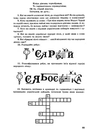 Котра дівчина чорнобривая,
То чарівниченька справедливая;
Ой ти, старий дідуган,
Ізігнувся, як дуга...
5. Які ви знаєте колискові пісні, де згадується кіт? Як ви думаєте,
чому народ опоетизовує саме цю домашню тварину в колискових?
6. Кому належать ці слова: «Три віки ходить пісня Марусі Чурай
по нашій землі, три віки любові вже подарувала дівчина людям. А по­
переду вічність, бо велика любов і велике мистецтво — невмирущі»?
7. Кого ви знаєте з відомих українських кобзарів минулого і су­
часності?
8. Які ви знаєте українські народні пісні, у назві яких є слово
«річка*, чоловічі та жіночі імена?
9. Які обрядові пісні співають вашій місцевості під час народних
літніх свят?
10. Розгадайте ребус:
11. Розшифрувавши ребус, ви прочитаєте ім’я відомої героїні
народного епосу:
12. Заповніть клітинки в кросворді по горизонталі і вертикалі
прізвищами українських кобзарів, початкові букви яких вказані:
ь
к
м
—
ВІ X □
н
93
 