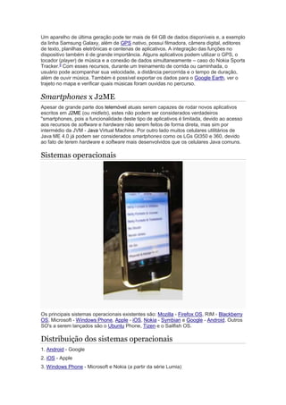 Um aparelho de última geração pode ter mais de 64 GB de dados disponíveis e, a exemplo
da linha Samsung Galaxy, além de GPS nativo, possui filmadora, câmera digital, editores
de texto, planilhas eletrônicas e centenas de aplicativos. A integração das funções no
dispositivo também é de grande importância. Alguns aplicativos podem utilizar o GPS, o
tocador (player) de música e a conexão de dados simultaneamente – caso do Nokia Sports
Tracker.5
Com esses recursos, durante um treinamento de corrida ou caminhada, o
usuário pode acompanhar sua velocidade, a distância percorrida e o tempo de duração,
além de ouvir música. Também é possível exportar os dados para o Google Earth, ver o
trajeto no mapa e verificar quais músicas foram ouvidas no percurso.
Smartphones x J2ME
Apesar de grande parte dos telemóvel atuais serem capazes de rodar novos aplicativos
escritos em J2ME (ou midlets), estes não podem ser considerados verdadeiros
"smartphones, pois a funcionalidade deste tipo de aplicativos é limitada, devido ao acesso
aos recursos de software e hardware não serem feitos de forma direta, mas sim por
intermédio da JVM - Java Virtual Machine. Por outro lado muitos celulares utilitários de
Java ME 4.0 já podem ser considerados smartphones como os LGs Gt350 e 360, devido
ao fato de terem hardware e software mais desenvolvidos que os celulares Java comuns.
Sistemas operacionais
Os principais sistemas operacionais existentes são: Mozilla - Firefox OS, RIM - Blackberry
OS, Microsoft - Windows Phone, Apple - iOS, Nokia - Symbian e Google - Android. Outros
SO's a serem lançados são o Ubuntu Phone, Tizen e o Sailfish OS.
Distribuição dos sistemas operacionais
1. Android - Google
2. iOS - Apple
3. Windows Phone - Microsoft e Nokia (a partir da série Lumia)
 
