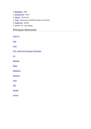4. BlackBerry - RIM
5. Symbian OS - Nokia
6. Ubuntu - Canonical
7. Tizen - Samsung (ex-BADA baseado no android)
8. Firefox OS - Mozilla
9. Sailfish OS - Jolla Mobile
Principais fabricantes
Apple Inc.
Acer
Asus
HTC - High Tech Computer Corporation
LG
Motorola
Nokia
Blackberry
Samsung
Sony
ZTE
Huawei
Lenovo
 