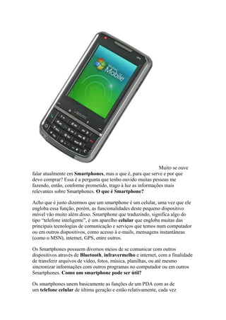 Muito se ouve
falar atualmente em Smartphones, mas o que é, para que serve e por que
devo comprar? Essa é a pergunta que tenho ouvido muitas pessoas me
fazendo, então, conforme prometido, trago à luz as informações mais
relevantes sobre Smartphones. O que é Smartphone?
Acho que é justo dizermos que um smartphone é um celular, uma vez que ele
engloba essa função, porém, as funcionalidades deste pequeno dispositivo
móvel vão muito além disso. Smartphone que traduzindo, significa algo do
tipo “telefone inteligente”, é um aparelho celular que engloba muitas das
principais tecnologias de comunicação e serviços que temos num computador
ou em outros dispositivos, como acesso à e-mails, mensagens instantâneas
(como o MSN), internet, GPS, entre outros.
Os Smartphones possuem diversos meios de se comunicar com outros
dispositivos através de Bluetooth, infravermelho e internet, com a finalidade
de transferir arquivos de vídeo, fotos, música, planilhas, ou até mesmo
sincronizar informações com outros programas no computador ou em outros
Smartphones. Como um smartphone pode ser útil?
Os smartphones unem basicamente as funções de um PDA com as de
um telefone celular de última geração e estão relativamente, cada vez
 