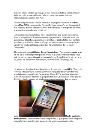 menores e mais simples de usar, pois suas funcionalidades e ferramentas de
software estão se assemelhando cada vez mais com as dos sistemas
operacionais que usamos nos PCs.
Inclusive alguns rodam versões adaptadas do próprio Microsoft Windows,
com office, MSN e companhia. Por ser tão “tudo em um” e ser bem portátil,
está cada vez mais se tornando o meio mais viável de se transportar os dados,
se comunicar, agendar-se e por aí vai…
Outra característica englobada pelos smartphones, que fazem muito juz ao
título, é a capacidade de armazenamento que está cada vez maior, uma vez
que além de planílhas, apresentações em slide, e-mails, fotos, eles também
permitem gravação de vídeos por longo período de tempo e com resoluções
agradáveis o suficiente para assistirmos em um monitor de TV ou de
Computador.
São muito extensas utilidades de um Smartphone. Para quem tem rede sem-
fio em casa, os Smartphones podem acessá-la e assim, estar conectado à sua
rede de internet, ou então pode ser conectado á redes públicas de internet sem
fio, como em aeroportos, lanchonetes, universidades, shoppings, etc.
Há, dentre as funções de um Smartphone, ferramentas como GPS, Câmera de
vídeo de alta resolução, internet com banda-larga (desde que devidamente
acordado com a operadora), Captação de Sinais de TV (embora não sejam
todos os modelos de aparelho e que permitam isso), Funcionam como players
de vídeo e áudio, podem ser usados com programas como Skype e muito
mais. Qual o custo dos
Smartphones? Essa questão é mais complicada, já que quanto mais completo
o aparelho for e quanto maior as opções de serviço contratados pelas
 