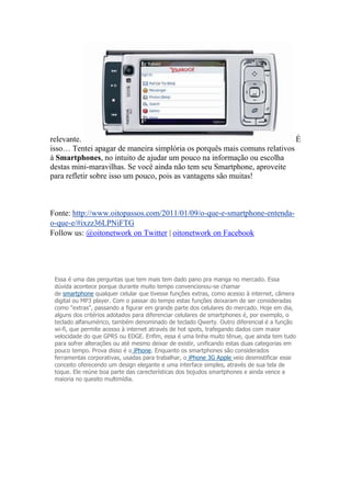 relevante. É
isso… Tentei apagar de maneira simplória os porquês mais comuns relativos
à Smartphones, no intuito de ajudar um pouco na informação ou escolha
destas mini-maravilhas. Se você ainda não tem seu Smartphone, aproveite
para refletir sobre isso um pouco, pois as vantagens são muitas!
Fonte: http://www.oitopassos.com/2011/01/09/o-que-e-smartphone-entenda-
o-que-e/#ixzz36LPNiFTG
Follow us: @oitonetwork on Twitter | oitonetwork on Facebook
Essa é uma das perguntas que tem mais tem dado pano pra manga no mercado. Essa
dúvida acontece porque durante muito tempo convencionou-se chamar
de smartphone qualquer celular que tivesse funções extras, como acesso à internet, câmera
digital ou MP3 player. Com o passar do tempo estas funções deixaram de ser consideradas
como "extras", passando a figurar em grande parte dos celulares do mercado. Hoje em dia,
alguns dos critérios adotados para diferenciar celulares de smartphones é, por exemplo, o
teclado alfanumérico, também denominado de teclado Qwerty. Outro diferencial é a função
wi-fi, que permite acesso à internet através de hot spots, trafegando dados com maior
velocidade do que GPRS ou EDGE. Enfim, essa é uma linha muito tênue, que ainda tem tudo
para sofrer alterações ou até mesmo deixar de existir, unificando estas duas categorias em
pouco tempo. Prova disso é o iPhone. Enquanto os smartphones são considerados
ferramentas corporativas, usadas para trabalhar, o iPhone 3G Apple veio desmistificar esse
conceito oferecendo um design elegante e uma interface simples, através de sua tela de
toque. Ele reúne boa parte das carecterísticas dos bojudos smartphones e ainda vence a
maioria no quesito multimídia.
 