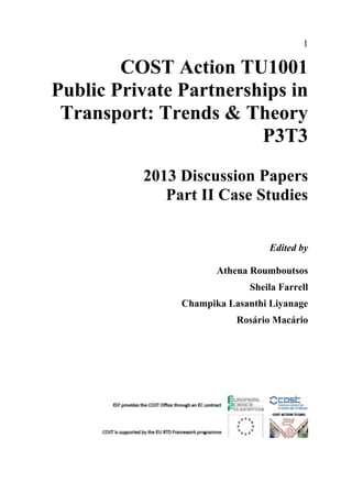 1
COST Action TU1001
Public Private Partnerships in
Transport: Trends & Theory
P3T3
2013 Discussion Papers
Part II Case Studies
Edited by
Athena Roumboutsos
Sheila Farrell
Champika Lasanthi Liyanage
Rosário Macário
 