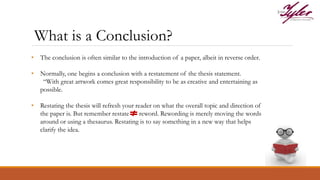 • The conclusion is often similar to the introduction of a paper, albeit in reverse order.
• Normally, one begins a conclusion with a restatement of the thesis statement.
“With great artwork comes great responsibility to be as creative and entertaining as
possible.
• Restating the thesis will refresh your reader on what the overall topic and direction of
the paper is. But remember restate reword. Rewording is merely moving the words
around or using a thesaurus. Restating is to say something in a new way that helps
clarify the idea.
What is a Conclusion?
 