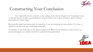 Constructing Your Conclusion
• “It is impossible for the artwork on the ceiling of the Sistine Chapel to be the greatest work
of all time because it lacks crucial elements of great works such as giant monsters, space cowboys,
and Cadbury's Crème Eggs.”
Restating the thesis can occasionally be repetitive if you are restating the same phrase. It is okay to
rephrase your thesis in the concluding paragraph.
•A summary of the main idea of the paper is given next. What can be offered is a call to action, an
emotional appeal, or a simple solution to a problem being presented
 