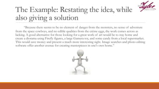 The Example: Restating the idea, while
also giving a solution
“Because there seems to be no element of danger from the monsters, no sense of adventure
from the space cowboys, and no edible qualities from the crème eggs, the work comes across as
lacking. A good alternative for those looking for a great work of art would be to stay home and
create a diorama using Firefly figures, a large Gamera toy, and some candy from a local supermarket.
This would save money and present a much more interesting sight. Image searches and photo editing
software offer another avenue for creating masterpieces in one's own home.”
 