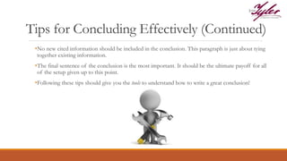 Tips for Concluding Effectively (Continued)
•No new cited information should be included in the conclusion. This paragraph is just about tying
together existing information.
•The final sentence of the conclusion is the most important. It should be the ultimate payoff for all
of the setup given up to this point.
•Following these tips should give you the tools to understand how to write a great conclusion!
 
