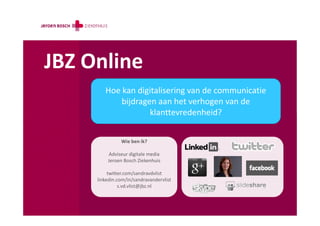 JBZ Online
        Hoe kan digitalisering van de communicatie
            bijdragen aan het verhogen van de
                    klanttevredenheid?


               Wie ben ik?

          Adviseur digitale media
         Jeroen Bosch Ziekenhuis

          twitter.com/sandravdvlist
     linkedin.com/in/sandravandervlist
               s.vd.vlist@jbz.nl
 