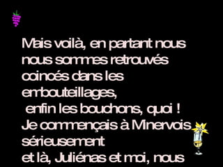 Mais voilà, en partant nous nous sommes retrouvés coincés dans les embouteillages,  enfin les bouchons, quoi ! Je commençais à Minervois sérieusement et là, Juliénas et moi, nous avons commencé à nous crêper le Chinon. 