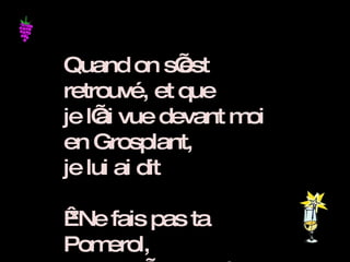Quand on s’est retrouvé, et que  je l’ai vue devant moi en Grosplant,  je lui ai dit    *Ne fais pas ta Pomerol,   et ne t’en vas plus Gamay !* 