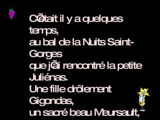 C’était il y a quelques temps,  au bal de la Nuits Saint-Gorges que j’ai rencontré la petite Juliénas. Une fille drôlement Gigondas, un sacré beau Meursault, bien charpentée,  et sous sa robe vermillon un grand cru classé, avec des arômes de cassis et de fraises de bois.  