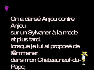 On a dansé Anjou contre Anjou sur un Sylvaner à la mode et plus tard,  lorsque je lui ai proposé de l’emmener  dans mon Chateauneuf-du-Pape,  elle est devenue toute Crozes-Hermitage !!!  