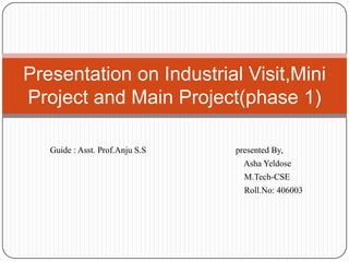 Presentation on Industrial Visit,Mini
Project and Main Project(phase 1)

   Guide : Asst. Prof.Anju S.S   presented By,
                                   Asha Yeldose
                                   M.Tech-CSE
                                   Roll.No: 406003
 