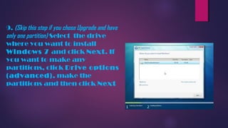 9. (Skip this step if you chose Upgrade and have
only one partition) Select the drive
where you want to install
Windows 7 and click Next. If
you want to make any
partitions, click Drive options
(advanced), make the
partitions and then click Next
 