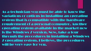 As a technician you must be able to know the
variations or options in installing an operating
system that is compatible with the hardware
requirement of a personal computer. Another
operating system available in the market now
is the Windows 7 version. Now, take a tour
through the procedures in installing a Windows
7 operating system. I believe, the procedures
will be very easy for you.
 
