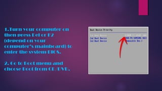 1.Turn your computer on
then press Del or F2
(depend on your
computer’s mainboard) to
enter the system BIOS.
2. Go to Boot menu and
choose Boot from CD/DVD.
 
