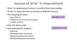 Sources of ‘error’ in measurement
• ‘Error’ in measurement means a variation from true reading
• ‘Errors’ in measurement can be due to different reasons
• The sampling of items –
• type of items,
• relation to construct and its aspects,
• number of items,
• How the tool is used
• How participants respond –
• Guessing
• Marking answers incorrectly
• Skipping questions by mistake
• Misinterpreting test instructions
Random error
Systematic error
 