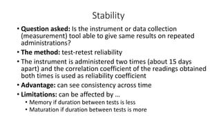 Stability
• Question asked: Is the instrument or data collection
(measurement) tool able to give same results on repeated
administrations?
• The method: test-retest reliability
• The instrument is administered two times (about 15 days
apart) and the correlation coefficient of the readings obtained
both times is used as reliability coefficient
• Advantage: can see consistency across time
• Limitations: can be affected by …
• Memory if duration between tests is less
• Maturation if duration between tests is more
 
