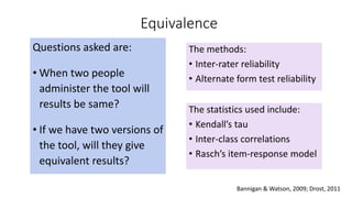 Equivalence
Questions asked are:
• When two people
administer the tool will
results be same?
• If we have two versions of
the tool, will they give
equivalent results?
The methods:
• Inter-rater reliability
• Alternate form test reliability
The statistics used include:
• Kendall’s tau
• Inter-class correlations
• Rasch’s item-response model
Bannigan & Watson, 2009; Drost, 2011
 