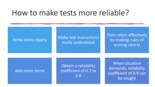How to make tests more reliable?
Write items clearly
Make test instructions
easily understood
Train raters effectively
by making rules of
scoring clearly
Add more items
Obtain a reliability
coefficient of 0.7 to
0.8
When situation
demands, reliability
coefficient of 0.9 can
be sought
 