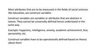 Most attributes that are to be measured in the fields of social sciences
like education, are construct variables
Example: happiness, intelligence, anxiety, academic achievement, fear,
personality, etc.
Construct variables are variables or attributes that are abstract in
nature. They cannot be universally defined hence understood in the
same way.
Construct variables have to be operationally defined based on theory
about them
 