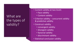 What are
the types of
validity?
• Content validity at two levels
• Face validity
• Content validity
• Criterion validity – concurrent validity
& predictive validity
• Construct validity
• convergent validity
• divergent validity
• factorial validity
• discriminant validity
• Statistical conclusion validity
 