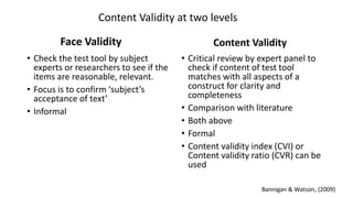 Face Validity
• Check the test tool by subject
experts or researchers to see if the
items are reasonable, relevant.
• Focus is to confirm ‘subject’s
acceptance of text’
• Informal
Content Validity
• Critical review by expert panel to
check if content of test tool
matches with all aspects of a
construct for clarity and
completeness
• Comparison with literature
• Both above
• Formal
• Content validity index (CVI) or
Content validity ratio (CVR) can be
used
Content Validity at two levels
Bannigan & Watson, (2009)
 