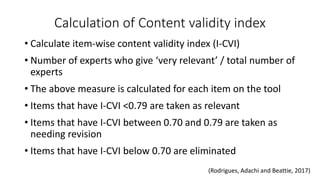 Calculation of Content validity index
• Calculate item-wise content validity index (I-CVI)
• Number of experts who give ‘very relevant’ / total number of
experts
• The above measure is calculated for each item on the tool
• Items that have I-CVI <0.79 are taken as relevant
• Items that have I-CVI between 0.70 and 0.79 are taken as
needing revision
• Items that have I-CVI below 0.70 are eliminated
(Rodrigues, Adachi and Beattie, 2017)
 