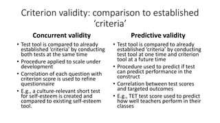 Criterion validity: comparison to established
‘criteria’
Concurrent validity
• Test tool is compared to already
established ‘criteria’ by conducting
both tests at the same time
• Procedure applied to scale under
development
• Correlation of each question with
criterion score is used to refine
questionnaire
• E.g., a culture-relevant short test
for self-esteem is created and
compared to existing self-esteem
tool.
Predictive validity
• Test tool is compared to already
established ‘criteria’ by conducting
test tool at one time and criterion
tool at a future time
• Procedure used to predict if test
can predict performance in the
construct
• Correlation between test scores
and targeted outcomes
• E.g., TET test score used to predict
how well teachers perform in their
classes
 