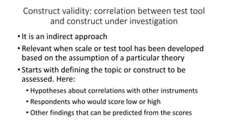Construct validity: correlation between test tool
and construct under investigation
• It is an indirect approach
• Relevant when scale or test tool has been developed
based on the assumption of a particular theory
• Starts with defining the topic or construct to be
assessed. Here:
• Hypotheses about correlations with other instruments
• Respondents who would score low or high
• Other findings that can be predicted from the scores
 