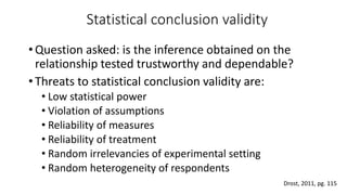 Statistical conclusion validity
•Question asked: is the inference obtained on the
relationship tested trustworthy and dependable?
•Threats to statistical conclusion validity are:
• Low statistical power
• Violation of assumptions
• Reliability of measures
• Reliability of treatment
• Random irrelevancies of experimental setting
• Random heterogeneity of respondents
Drost, 2011, pg. 115
 