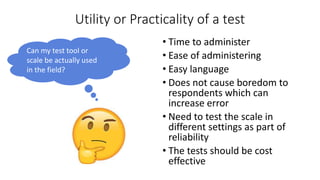 Utility or Practicality of a test
• Time to administer
• Ease of administering
• Easy language
• Does not cause boredom to
respondents which can
increase error
• Need to test the scale in
different settings as part of
reliability
• The tests should be cost
effective
Can my test tool or
scale be actually used
in the field?
 