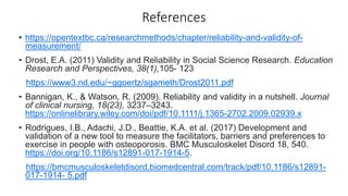 References
• https://opentextbc.ca/researchmethods/chapter/reliability-and-validity-of-
measurement/
• Drost, E.A. (2011) Validity and Reliability in Social Science Research. Education
Research and Perspectives, 38(1),105- 123
https://www3.nd.edu/~ggoertz/sgameth/Drost2011.pdf
• Bannigan, K., & Watson, R. (2009). Reliability and validity in a nutshell. Journal
of clinical nursing, 18(23), 3237–3243.
https://onlinelibrary.wiley.com/doi/pdf/10.1111/j.1365-2702.2009.02939.x
• Rodrigues, I.B., Adachi, J.D., Beattie, K.A. et al. (2017) Development and
validation of a new tool to measure the facilitators, barriers and preferences to
exercise in people with osteoporosis. BMC Musculoskelet Disord 18, 540.
https://doi.org/10.1186/s12891-017-1914-5.
https://bmcmusculoskeletdisord.biomedcentral.com/track/pdf/10.1186/s12891-
017-1914- 5.pdf
 