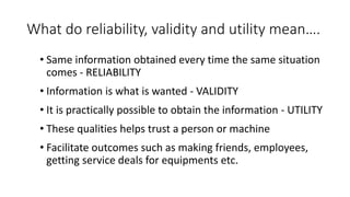 What do reliability, validity and utility mean….
• Same information obtained every time the same situation
comes - RELIABILITY
• Information is what is wanted - VALIDITY
• It is practically possible to obtain the information - UTILITY
• These qualities helps trust a person or machine
• Facilitate outcomes such as making friends, employees,
getting service deals for equipments etc.
 