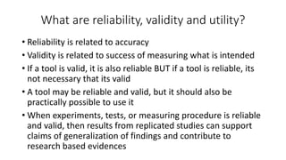 What are reliability, validity and utility?
• Reliability is related to accuracy
• Validity is related to success of measuring what is intended
• If a tool is valid, it is also reliable BUT if a tool is reliable, its
not necessary that its valid
• A tool may be reliable and valid, but it should also be
practically possible to use it
• When experiments, tests, or measuring procedure is reliable
and valid, then results from replicated studies can support
claims of generalization of findings and contribute to
research based evidences
 