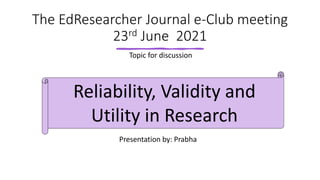 The EdResearcher Journal e-Club meeting
23rd June 2021
Topic for discussion
Reliability, Validity and
Utility in Research
Presentation by: Prabha
 