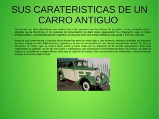 SUS CARATERISTICAS DE UN
CARRO ANTIGUO
Comparado con otros dispositivos que usamos día a día, pareciera que los motores de los autos no han cambiado mucho.
Mientras que la tecnología en los sistemas de comunicación ha dado pasos agigantados, los propulsores usan el mismo
principio básico: la combustión de aire y gasolina se usa para crear una fuerza rotacional, que ayuda a mover el vehículo.
Antes de que comencemos a darte las cinco diferencias entre un motor viejo y uno moderno, necesitas entender los principios
de cómo trabaja un auto. Básicamente, la gasolina y el aire son encendidos en una cámara denominada cilindro. En ésta se
encuentra un pistón, que se mueve hacia arriba y hacia abajo por la explosión de la mezcla aire/gasolina. Éste está
enganchado al cigüeñal –es un eje con codos y contrapesos, que transforma el movimiento rectilíneo en circular. El pistón al
realizar su movimiento correspondiente, hace que el cigüeñal dé vueltas. Éste va conectado a la transmisión, el cual emite esa
energía a las ruedas del vehículo.
 