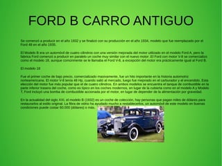 FORD B CARRO ANTIGUO
Se comenzó a producir en el año 1932 y se finalizó con su producción en el año 1934, modelo que fue reemplazado por el
Ford 48 en el año 1935.
El Modelo B era un automóvil de cuatro cilindros con una versión mejorada del motor utilizado en el modelo Ford A, pero la
fabrica Ford comenzó a producir en paralelo un coche muy similar con el nuevo motor .El Ford con motor V-8 se comercializo
como el modelo 18, aunque comúnmente se le llamaba el Ford V-8, a excepción del motor era prácticamente igual al Ford B.
El modelo 18
Fue el primer coche de bajo precio, comercializado masivamente, fue un hito importante en la historia automotriz
norteamericana. El motor V-8 tenía 48 Hp, cuando salió al mercado, luego fue mejorado en el carburador y el encendido. Esta
elección del motor fue más popular que el de cuatro cilindros. En ambos modelos se encuentra el tanque de combustible en la
parte inferior trasera del coche, como es típico en los coches modernos, en lugar de la cubierta como en el modelo A y Modelo
T, Ford incluyó una bomba de combustible accionada por el motor, en lugar de depender de la alimentación por gravedad.
En la actualidad del siglo XXI, el modelo B (1932) es un coche de colección, hay personas que pagan miles de dólares para
restaurarlos al estilo original. La fibra de vidrio ha ayudado mucho a restablecerlos, un automóvil de este modelo en buenas
condiciones puede costar 60.000 (dólares) o más.
 
