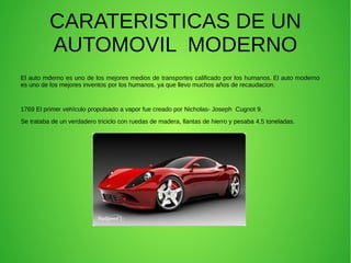 CARATERISTICAS DE UN
AUTOMOVIL MODERNO
El auto mderno es uno de los mejores medios de transportes calificado por los humanos. El auto moderno
es uno de los mejores inventos por los humanos, ya que llevo muchos años de recaudacion.
1769 El primer vehículo propulsado a vapor fue creado por Nicholas- Joseph Cugnot 9.
Se trataba de un verdadero triciclo con ruedas de madera, llantas de hierro y pesaba 4,5 toneladas.
 